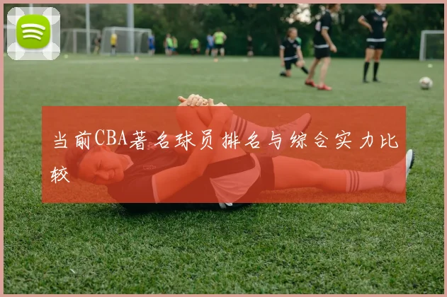 当前CBA著名球员排名与综合实力比较