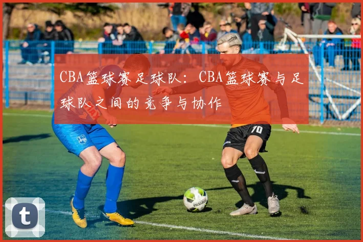 CBA篮球赛足球队：CBA篮球赛与足球队之间的竞争与协作